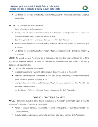 • Las demás que señalen, los Estatutos, Reglamentos y acuerdos emanados del Consejo Directivo
y Asambleas.
ART.30 Son Funciones del Vice-Presidente:
• Suplir al Presidente de la Asociación.
• Promover las relaciones interinstitucionales de la Asociación con organismos afines y sectores
productivos dentro de su jurisdicción o fuera de ella.
• Coordinar y presidir las reuniones del Consejo Consultivo de la Asociación.
• Asistir a las reuniones del Consejo Directivo participar activamente cumplir las comisiones que
le asignen.
• Las demás que señalen los Estatutos, reglamentos y Acuerdos emanados de la Junta Directiva y
la Asamblea.
ÚNICO: No podrá ser Vice-Presidente de la Asociación, los miembros representantes de la Zona
Educativa o Dirección General Sectorial de Educación de la Gobernación del Estado, la Alcaldía y
docentes activos del plantel.
ART.31 Al Contralor Interno le corresponde.
• Inspeccionar, controlar y vigilar la administración del patrimonio de la Asociación.
• Participar y emitir opinión calificada en el seno del Consejo Directivo y Asamblea de Asociados
sobre el manejo contable de la Asociación.
• Velar por el cumplimiento de los Estatutos, del Reglamento, de las decisiones de la Asamblea de
Asociados, sobre Directivo.
• Las demás que señalen los Estatutos, Reglamentos y acuerdos de la Asociación.
CAPITULO III DEL CONSEJO EJECUTIVO
ART. 32 El Consejo Ejecutivo, como órgano ejecutivo de la Asociación conformado según lo previsto
en el acta Constitutiva y Estatutos, le corresponde.
• Acatar y ejecutar políticas, lineamientos y demás instrucciones y acuerdos emanados del
Consejo Directivo.
• Ejecutar los planes, programas y proyectos previstos, para lograr al objeto de la Asociación.
 