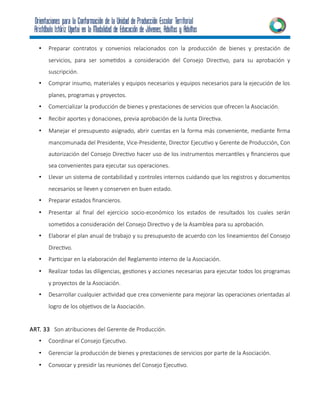 • Preparar contratos y convenios relacionados con la producción de bienes y prestación de
servicios, para ser sometidos a consideración del Consejo Directivo, para su aprobación y
suscripción.
• Comprar insumo, materiales y equipos necesarios y equipos necesarios para la ejecución de los
planes, programas y proyectos.
• Comercializar la producción de bienes y prestaciones de servicios que ofrecen la Asociación.
• Recibir aportes y donaciones, previa aprobación de la Junta Directiva.
• Manejar el presupuesto asignado, abrir cuentas en la forma más conveniente, mediante firma
mancomunada del Presidente, Vice-Presidente, Director Ejecutivo y Gerente de Producción, Con
autorización del Consejo Directivo hacer uso de los instrumentos mercantiles y financieros que
sea convenientes para ejecutar sus operaciones.
• Llevar un sistema de contabilidad y controles internos cuidando que los registros y documentos
necesarios se lleven y conserven en buen estado.
• Preparar estados financieros.
• Presentar al final del ejercicio socio-económico los estados de resultados los cuales serán
sometidos a consideración del Consejo Directivo y de la Asamblea para su aprobación.
• Elaborar el plan anual de trabajo y su presupuesto de acuerdo con los lineamientos del Consejo
Directivo.
• Participar en la elaboración del Reglamento interno de la Asociación.
• Realizar todas las diligencias, gestiones y acciones necesarias para ejecutar todos los programas
y proyectos de la Asociación.
• Desarrollar cualquier actividad que crea conveniente para mejorar las operaciones orientadas al
logro de los objetivos de la Asociación.
ART. 33 Son atribuciones del Gerente de Producción.
• Coordinar el Consejo Ejecutivo.
• Gerenciar la producción de bienes y prestaciones de servicios por parte de la Asociación.
• Convocar y presidir las reuniones del Consejo Ejecutivo.
 