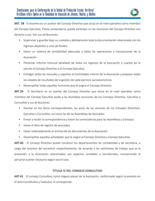 ART. 38 El tesorero es un auxiliar del Consejo Directivo que actúa en el nivel operativo como miembro
del Consejo Ejecutivo. Previa convocatoria, puede participar en las reuniones del Consejo Directivo con
derecho a voz. Son sus atribuciones:
• Supervisar y guardar bajo su custodia y debidamente toda la documentación relacionada con los
ingresos depósitos y usos de fondos.
• Llevar un sistema de contabilidad adecuada a todas las operaciones y transacciones de la
Asociación.
• Presentar informe mensual detallado de todos los ingresos de la Asociación y cuando así lo
solicite el Consejo Directivo o el Consejo Ejecutivo.
• Entregar todos los recaudos y soportes al Controlador Interno de la Asociación y preparar todos
los estados de resultados de la gestión de cada ejercicio socioeconomico.
• Desempeñar todas aquellas funciones que le asigne el Consejo Directivo.
ART.39 El Secretario es un auxiliar del Consejo Directivo que actúa en el nivel operativo como
miembro del Consejo Ejecutivo asiste a las Asamblea reuniones de los Consejos Directivo. Ejecutivo y
Consultivo y sus atribuciones.
• Asentar en los libros correspondientes, las actas de las sesiones de los Consejos Directivos.
Ejecutivo y Consultivo, así como las de las Asambleas de Asociados.
• Enviar y recibir la correspondencia y hacer las convocatorias para las Asambleas y Consejos.
• Llevar el libro de registro de asociados.
• Llevar ordenadamente el archivo de los documentos de la Asociación.
• Desempeñar aquellas actividades que le asigne el Consejo Directivo y Consejo Ejecutivo.
ART.40 El Consejo Directivo puede constituir los departamentos de contabilidad y de secretaria, a
cargo del tesorero del secretario respectivamente, de acuerdo a los volúmenes de trabajo que se le
presenten a la Asociación relacionados con aspectos contables o secretariales, incorporando el
personal auxiliar necesario según sea el caso.
TITULO IV DEL CONSEJO CONSULTIVO
ART.41 El consejo Consultivo, como órgano asesor de la Asociación, conformado según lo previsto en
el Acta Constitutiva y Estatutos, le corresponde:
 