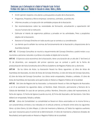 • Emitir opinión respecto a los planes y presupuestos anuales de la Asociación,
• Programas, Proyectos y Micro-empresas: convenios, contratos, acuerdos etc.
• Informes anuales y a la ejecución de cantidades propias de la Asociación.
• Dar recomendaciones sobre las necesidades de formación, actualización y capacitación del
recurso humano de la institución.
• Estimular el interés de organismos públicos y privados en las actividades, fines y propósitos
objetos de la Asociación.
• Asesorar el Consejo Directivo en todo asunto que se someta a su consideración.
• Las demás que le señalen las normas de funcionamiento de la Asociación y disposiciones de la
Asamblea General.
ART. 42 El Consejo Consultivo se reunirá a requerimiento del Consejo Directivo y podrá invitar a sus
reuniones a personas naturales o jurídicas vinculadas al objeto de la reunión.
ART.43 El Ejercicio socio-económico de la Asociación, tiene una duración de un año del 1° de Enero al
31 de diciembre, con excepción del primer ejercicio que se contará a partir de la fecha de
protocolización del Acta Constitutiva de la Oficina Subalterna de Registro Público de su domicilio.
ART.44 De los Libros de Actas: La Asociación llevará los libros siguientes: a) Libro de Actas de
Asambleas de Asociados, b) Libro de Actas de Consejo Directivo, c) Libro de Actas de Consejo Ejecutivo,
d) Libro de Actas del Consejo Consultivo. Los Libros serán empastados, foliados y sellados. El Libro de
Actas de Asambleas de Asociados será aperturado en Notaria o Registro Público de la localidad.
ART.45 Del Libro de Registro de los Asociados: La Asociación llevará un libro de Registro de Asociados
y en él se asentarán los siguientes datos: a) Nombre, Edad, Dirección, permanente y Número de la
Cédula de Identidad. En caso de ser persona jurídica: Nombre, Dirección y datos del representante, b)
fecha de ingreso. C) Fecha de Egreso (cuando ocurra), d) Firma del Asociado y del Secretario. Este libro
deberá ser empastado, foliado y sellado.
ART.46 Libros de Contabilidad: La contabilidad se llevará en libros autorizados en la misma forma y
con características similares a las indicadas en el artículo anterior, se llevarán entre otros los siguientes
libros: a) Libro Diario, b) Libro Mayor, c) Libro de Inventario y Balances, d) Todos los registros auxiliares
que sean necesarios para el control de la Administración. El Libro de Inventarios y Balances (Estados de
Resultados) será aperturado en Notaria o Registro Público de la Localidad.
 
