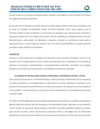 de esta manera en el proceso de descolonización científica y tecnológica a fin de fortalecer los motores
de la agenda económica productiva.
Es por ello a fin de fortalecer la relación educación trabajo desde nuestras instituciones educativas que
se crean las Unidades de Producción Escolar Territorial Aristóbulo Isturiz, como espacios para la
formación desde la praxis productiva y la concreción de proyectos que, además de dar respuesta a
situaciones propias de la comunidad y del territorio, formen ciudadanas y ciudadanos desde una visión
descolonizadora, potenciadora de identidad y soberanía, creando las condiciones reales para la
construcción de un nuevo imaginario nacional, de un ser social comprometido con la patria potencia
que todas y todos soñamos y necesitamos.
PROPÓSITO
Orientar la conformación de las Unidades de Producción Escolar Territorial “Aristóbulo Isturiz” en las
Escuelas Para el Emprendimiento y en las instituciones educativas de la modalidad, con la finalidad de
potenciar los proyectos socioproductivos, el encadenamiento productivo, enmarcado en la agenda
económica y los motores de la producción, consolidando una economía sostenible.
LA UNIDAD DE PRODUCCIÓN ESCOLAR TERRITORIAL “ARISTÓBULO ISTÚRIZ” UPETAI
Este espacio de formación en el Proceso Productivo, desde el enseñar produciendo, para el impulso de
la práctica productiva y su encadenamiento, se desarrolla en nuestras instituciones educativas, como
parte de las esencias de la transformación curricular, encaminadas a dar respuesta a las necesidades de
la comunidad en materia de bienes y servicios, de manera articulada con la macropolítica económica y
social del Estado.
Por tanto, la UPETAI debe desarrollar Proyectos Socioproductivos pertinentes y factibles enmarcados la
Agenda Económica del país, para dar respuestas a las necesidades locales, regionales y a nivel nacional,
en este sentido, se aspira que realicen alianzas y convenios con entes productivos públicos y privados,
para articular acciones a favor del desarrollo productivo, técnico y tecnológico de las instituciones
educativas, así como de la comunidad en la cual se encuentran insertas las mismas. Para ello se orienta:
 