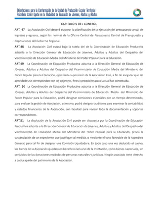 CAPITULO V DEL CONTROL
ART. 47 La Asociación Civil deberá elaborar la planificación de la ejecución del presupuesto anual de
ingresos y egresos, según las normas de la Oficina Central de Presupuesto Central de Presupuesto y
disposiciones del Gobierno Regional.
ART.48 La Asociación Civil estará bajo la tutela del de la Coordinación de Educación Productiva
adscrita a la Dirección General de Educación de Jóvenes, Adultas y Adultos del Despacho del
Viceministerio de Educación Media del Ministerio del Poder Popular para la Educación.
ART.49 La Coordinación de Educación Productiva adscrita a la Dirección General de Educación de
Jóvenes, Adultas y Adultos del Despacho del Viceministerio de Educación Media del Ministerio del
Poder Popular para la Educación, ejercerá la supervisión de la Asociación Civil, a fin de asegurar que las
actividades se correspondan con los objetivos, fines y propósitos para la cual fue constituida.
ART. 50 La Coordinación de Educación Productiva adscrita a la Dirección General de Educación de
Jóvenes, Adultas y Adultos del Despacho del Viceministerio de Educación Media del Ministerio del
Poder Popular para la Educación, podrá designar comisiones especiales por un tiempo determinado,
para evaluar la gestión de Asociación, asimismo, podrá designar auditores para examinar la contabilidad
y estados financieros de la Asociación, con facultad para revisar toda la documentación y soportes
correspondientes.
ART.51 La disolución de la Asociación Civil puede ser dispuesta por la Coordinación de Educación
Productiva adscrita a la Dirección General de Educación de Jóvenes, Adultas y Adultos del Despacho del
Viceministerio de Educación Media del Ministerio del Poder Popular para la Educación, previa la
sustanciación de un expediente que justifique tal medida, o mediante el voto favorable de la Asamblea
General, para tal fin de designar una Comisión Liquidadora. En todo caso una vez deducido el pasivo,
los bienes de la Asociación quedará en beneficio exclusivo de la Institución, como bienes nacionales, sin
perjuicios de las donaciones recibidas de personas naturales y jurídicas. Ningún asociado tiene derecho
a cuota aparte del patrimonio de la Asociación.
 