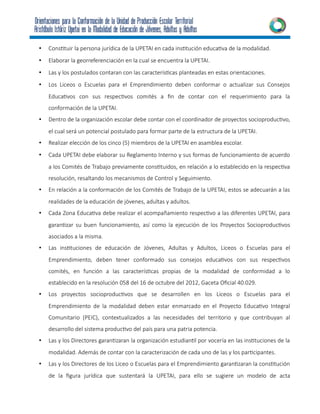 • Constituir la persona jurídica de la UPETAI en cada institución educativa de la modalidad.
• Elaborar la georreferenciación en la cual se encuentra la UPETAI.
• Las y los postulados contaran con las características planteadas en estas orientaciones.
• Los Liceos o Escuelas para el Emprendimiento deben conformar o actualizar sus Consejos
Educativos con sus respectivos comités a fin de contar con el requerimiento para la
conformación de la UPETAI.
• Dentro de la organización escolar debe contar con el coordinador de proyectos socioproductivo,
el cual será un potencial postulado para formar parte de la estructura de la UPETAI.
• Realizar elección de los cinco (5) miembros de la UPETAI en asamblea escolar.
• Cada UPETAI debe elaborar su Reglamento Interno y sus formas de funcionamiento de acuerdo
a los Comités de Trabajo previamente constituidos, en relación a lo establecido en la respectiva
resolución, resaltando los mecanismos de Control y Seguimiento.
• En relación a la conformación de los Comités de Trabajo de la UPETAI, estos se adecuarán a las
realidades de la educación de jóvenes, adultas y adultos.
• Cada Zona Educativa debe realizar el acompañamiento respectivo a las diferentes UPETAI, para
garantizar su buen funcionamiento, así como la ejecución de los Proyectos Socioproductivos
asociados a la misma.
• Las instituciones de educación de Jóvenes, Adultas y Adultos, Liceos o Escuelas para el
Emprendimiento, deben tener conformado sus consejos educativos con sus respectivos
comités, en función a las características propias de la modalidad de conformidad a lo
establecido en la resolución 058 del 16 de octubre del 2012, Gaceta Oficial 40.029.
• Los proyectos socioproductivos que se desarrollen en los Liceos o Escuelas para el
Emprendimiento de la modalidad deben estar enmarcado en el Proyecto Educativo Integral
Comunitario (PEIC), contextualizados a las necesidades del territorio y que contribuyan al
desarrollo del sistema productivo del país para una patria potencia.
• Las y los Directores garantizaran la organización estudiantil por vocería en las instituciones de la
modalidad. Además de contar con la caracterización de cada uno de las y los participantes.
• Las y los Directores de los Liceo o Escuelas para el Emprendimiento garantizaran la constitución
de la figura jurídica que sustentará la UPETAI, para ello se sugiere un modelo de acta
 