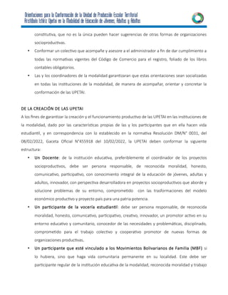 constitutiva, que no es la única pueden hacer sugerencias de otras formas de organizaciones
socioproductivas.
• Conformar un colectivo que acompañe y asesore a el administrador a fin de dar cumplimiento a
todas las normativas vigentes del Código de Comercio para el registro, foliado de los libros
contables obligatorios.
• Las y los coordinadores de la modalidad garantizaran que estas orientaciones sean socializadas
en todas las instituciones de la modalidad, de manera de acompañar, orientar y concretar la
conformación de las UPETAI.
DE LA CREACIÓN DE LAS UPETAI
A los fines de garantizar la creación y el funcionamiento productivo de las UPETAI en las instituciones de
la modalidad, dado por las características propias de las y los participantes que en ella hacen vida
estudiantil, y en correspondencia con lo establecido en la normativa Resolución DM/N° 0031, del
08/02/2022, Gaceta Oficial N°455918 del 10/02/2022, la UPETAI deben conformar la siguiente
estructura:
• Un Docente: de la institución educativa, preferiblemente el coordinador de los proyectos
socioproductivos, debe ser persona responsable, de reconocida moralidad, honesto,
comunicativo, participativo, con conocimiento integral de la educación de jóvenes, adultas y
adultos, innovador, con perspectiva desarrolladora en proyectos socioproductivos que aborde y
solucione problemas de su entorno, comprometido con las trasformaciones del modelo
económico productivo y proyecto país para una patria potencia.
• Un participante de la vocería estudiantil: debe ser persona responsable, de reconocida
moralidad, honesto, comunicativo, participativo, creativo, innovador, un promotor activo en su
entorno educativo y comunitario, conocedor de las necesidades y problemáticas, disciplinado,
comprometido para el trabajo colectivo y cooperativo promotor de nuevas formas de
organizaciones productivas.
• Un participante que esté vinculado a los Movimientos Bolivarianos de Familia (MBF) si
lo hubiera, sino que haga vida comunitaria permanente en su localidad. Este debe ser
participante regular de la institución educativa de la modalidad, reconocida moralidad y trabajo
 