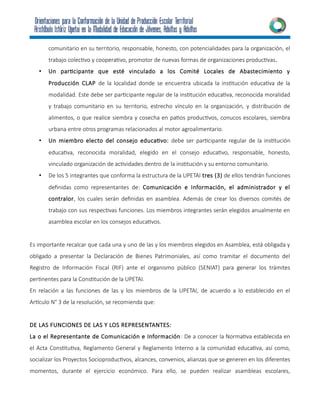 comunitario en su territorio, responsable, honesto, con potencialidades para la organización, el
trabajo colectivo y cooperativo, promotor de nuevas formas de organizaciones productivas.
• Un participante que esté vinculado a los Comité Locales de Abastecimiento y
Producción CLAP de la localidad donde se encuentra ubicada la institución educativa de la
modalidad. Este debe ser participante regular de la institución educativa, reconocida moralidad
y trabajo comunitario en su territorio, estrecho vínculo en la organización, y distribución de
alimentos, o que realice siembra y cosecha en patios productivos, conucos escolares, siembra
urbana entre otros programas relacionados al motor agroalimentario.
• Un miembro electo del consejo educativo: debe ser participante regular de la institución
educativa, reconocida moralidad, elegido en el consejo educativo, responsable, honesto,
vinculado organización de actividades dentro de la institución y su entorno comunitario.
• De los 5 integrantes que conforma la estructura de la UPETAI tres (3) de ellos tendrán funciones
definidas como representantes de: Comunicación e Información, el administrador y el
contralor, los cuales serán definidas en asamblea. Además de crear los diversos comités de
trabajo con sus respectivas funciones. Los miembros integrantes serán elegidos anualmente en
asamblea escolar en los consejos educativos.
Es importante recalcar que cada una y uno de las y los miembros elegidos en Asamblea, está obligada y
obligado a presentar la Declaración de Bienes Patrimoniales, así como tramitar el documento del
Registro de Información Fiscal (RIF) ante el organismo público (SENIAT) para generar los trámites
pertinentes para la Constitución de la UPETAI.
En relación a las funciones de las y los miembros de la UPETAI, de acuerdo a lo establecido en el
Artículo N° 3 de la resolución, se recomienda que:
DE LAS FUNCIONES DE LAS Y LOS REPRESENTANTES:
La o el Representante de Comunicación e Información: De a conocer la Normativa establecida en
el Acta Constitutiva, Reglamento General y Reglamento Interno a la comunidad educativa, así como,
socializar los Proyectos Socioproductivos, alcances, convenios, alianzas que se generen en los diferentes
momentos, durante el ejercicio económico. Para ello, se pueden realizar asambleas escolares,
 