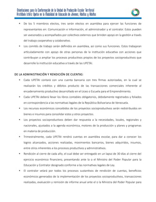 • De los 5 miembros electos, tres serán electos en asamblea para ejercer las funciones de
representantes en: Comunicación e Información, el administrador y el contralor. Estos pueden
ser asesorados y acompañados por colectivos externos que brinden apoyo en la gestión a través
del trabajo cooperativo y colaborativo.
• Los comités de trabajo serán definidos en asamblea, así como sus funciones. Estos trabajaran
articuladamente con apoyo de otras personas de la institución educativa con acciones que
contribuyan a ampliar los procesos productivos propios de los proyectos socioproductivos que
desarrolle la institución educativa a través de las UPETAI.
DE LA ADMINISTRACIÓN Y RENDICIÓN DE CUENTAS:
• Cada UPETAI contará con una cuenta bancaria con tres firmas autorizadas, en la cual se
realizarán los créditos y débitos producto de las transacciones comerciales inherente al
encadenamiento productivo desarrollado en el Liceo o Escuela para el Emprendimiento.
• Cada UPETAI deberá llevar los libros contables obligatorios, debidamente registrados y foliados
en correspondencia a las normativas legales de la República Bolivariana de Venezuela.
• Los recursos económicos concebidos de los proyectos socioproductivos serán redistribuidos en
bienes e insumos para consolidar estos y otros proyectos.
• Los proyectos socioproductivos deben dar respuesta a la necesidades, locales, regionales y
nacionales, ajustados a la agenda económica, motores de la producción y planes y programas
en materia de producción.
• Trimestralmente, cada UPETAI rendirá cuentas en asamblea escolar, para dar a conocer los
logros alcanzados, acciones realizadas, movimientos bancarios, bienes adquiridos, insumos,
entre otros inherentes a los procesos productivos y administrativos.
• Rendición al cierre de cada año, el cual debe ser entregado en un lapso de 30 días al cierre del
ejercicio económico financiero, presentando ante la o el Ministro del Poder Popular para la
Educación y Contralor designado conforme a las normativas legales de Ley.
• El contralor velará por todos los procesos sustantivos de rendición de cuentas, beneficios
económicos generados de la implementación de los proyectos socioproductivos, transacciones
realizadas, evaluación y remisión de informe anual ante el o la Ministra del Poder Popular para
 