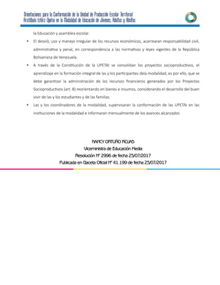la Educación y asamblea escolar.
• El desvió, uso y manejo irregular de los recursos económicos, acarrearan responsabilidad civil,
administrativa y penal, en correspondencia a las normativas y leyes vigentes de la República
Bolivariana de Venezuela.
• A través de la Constitución de la UPETAI se consolidan los proyectos socioproductivos, el
aprendizaje en la formación integral de las y los participantes dela modalidad, es por ello, que se
debe garantizar la administración de los recursos financieros generados por los Proyectos
Socioproductivos (art. 8) reorientando en bienes e insumos, considerando el desarrollo del buen
vivir de las y los estudiantes y de las familias.
• Las y los coordinadores de la modalidad, supervisaran la conformación de las UPETAI en las
instituciones de la modalidad e informaran mensualmente de los avances alcanzados
NANCY ORTUÑO ROJAS
Viceministra de Educación Media
Resolución N° 2996 de fecha 25/07/2017
Publicada en Gaceta Oficial N° 41.199 de fecha 25/07/2017
 