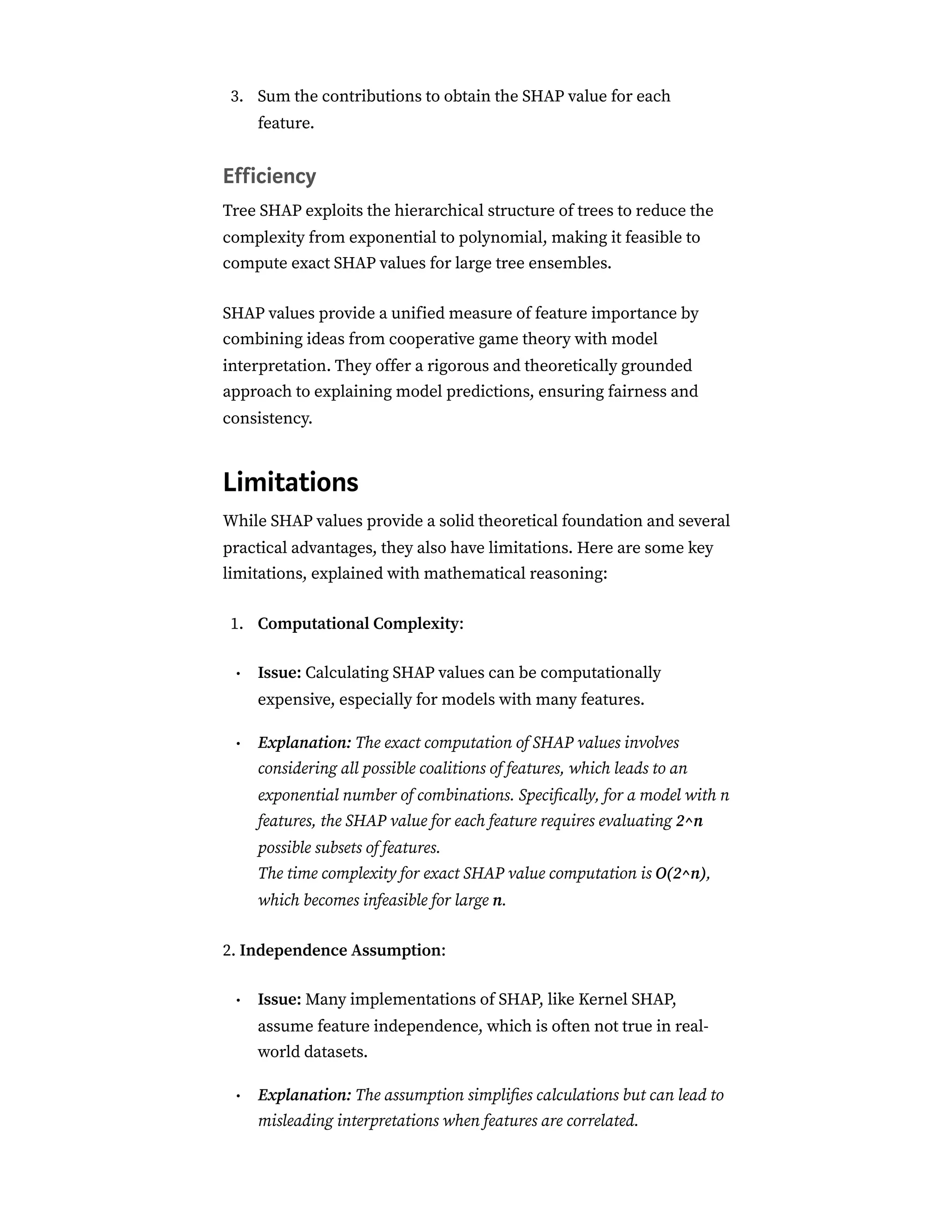 Sum the contributions to obtain the SHAP value for each
feature.
Efficiency
Tree SHAP exploits the hierarchical structure of trees to reduce the
complexity from exponential to polynomial, making it feasible to
compute exact SHAP values for large tree ensembles.
SHAP values provide a unified measure of feature importance by
combining ideas from cooperative game theory with model
interpretation. They offer a rigorous and theoretically grounded
approach to explaining model predictions, ensuring fairness and
consistency.
Limitations
While SHAP values provide a solid theoretical foundation and several
practical advantages, they also have limitations. Here are some key
limitations, explained with mathematical reasoning:
Computational Complexity:
Issue: Calculating SHAP values can be computationally
expensive, especially for models with many features.
Explanation: The exact computation of SHAP values involves
considering all possible coalitions of features, which leads to an
exponential number of combinations. Specifically, for a model with n
features, the SHAP value for each feature requires evaluating 2^n
possible subsets of features.
The time complexity for exact SHAP value computation is O(2^n),
which becomes infeasible for large n.
2. Independence Assumption:
Issue: Many implementations of SHAP, like Kernel SHAP,
assume feature independence, which is often not true in real-
world datasets.
Explanation: The assumption simplifies calculations but can lead to
misleading interpretations when features are correlated.
3.
1.
•
•
•
•
 