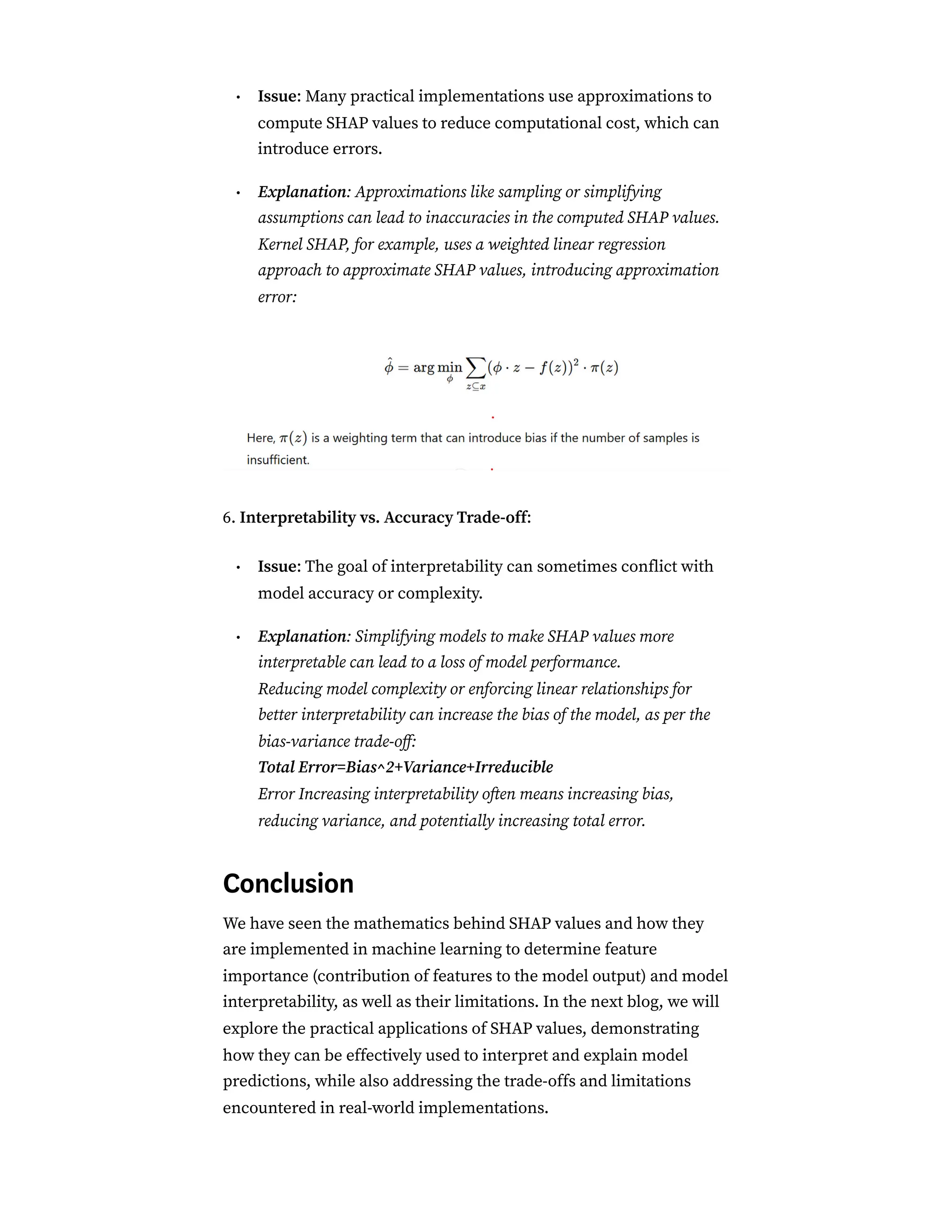 Issue: Many practical implementations use approximations to
compute SHAP values to reduce computational cost, which can
introduce errors.
Explanation: Approximations like sampling or simplifying
assumptions can lead to inaccuracies in the computed SHAP values.
Kernel SHAP, for example, uses a weighted linear regression
approach to approximate SHAP values, introducing approximation
error:
6. Interpretability vs. Accuracy Trade-off:
Issue: The goal of interpretability can sometimes conflict with
model accuracy or complexity.
Explanation: Simplifying models to make SHAP values more
interpretable can lead to a loss of model performance.
Reducing model complexity or enforcing linear relationships for
better interpretability can increase the bias of the model, as per the
bias-variance trade-off:
Total Error=Bias^2+Variance+Irreducible
Error Increasing interpretability often means increasing bias,
reducing variance, and potentially increasing total error.
Conclusion
We have seen the mathematics behind SHAP values and how they
are implemented in machine learning to determine feature
importance (contribution of features to the model output) and model
interpretability, as well as their limitations. In the next blog, we will
explore the practical applications of SHAP values, demonstrating
how they can be effectively used to interpret and explain model
predictions, while also addressing the trade-offs and limitations
encountered in real-world implementations.
•
•
•
•
 
