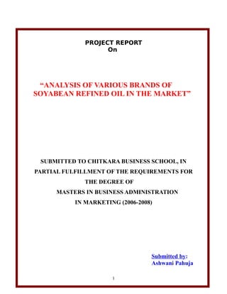 PROJECT REPORT
                    On




 “ANALYSIS OF VARIOUS BRANDS OF
SOYABEAN REFINED OIL IN THE MARKET”




 SUBMITTED TO CHITKARA BUSINESS SCHOOL, IN
PARTIAL FULFILLMENT OF THE REQUIREMENTS FOR
              THE DEGREE OF
     MASTERS IN BUSINESS ADMINISTRATION
           IN MARKETING (2006-2008)




                                  Submitted by:
                                  Ashwani Pahuja

                      1
 