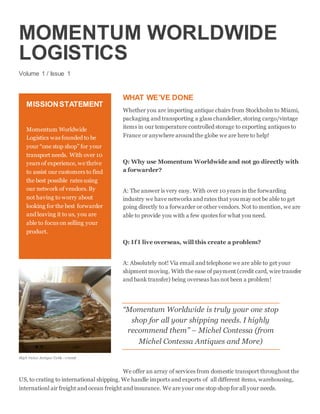 MOMENTUM WORLDWIDE
LOGISTICS
Volume 1 / Issue 1
WHAT WE’VE DONE
Whether you are importing antique chairs from Stockholm to Miami,
packaging and transporting a glass chandelier, storing cargo/vintage
items in our temperature controlled storage to exporting antiques to
France or anywhere around the globe we are here to help!
Q: Why use Momentum Worldwide and not go directly with
a forwarder?
A: The answer is very easy. With over 10 years in the forwarding
industry we have networks and rates that you may not be able to get
going directly to a forwarder or other vendors. Not to mention, we are
able to provide you with a few quotes for what you need.
Q: If I live overseas, will this create a problem?
A: Absolutely not! Via email and telephone we are able to get your
shipment moving. With the ease of payment (credit card, wire transfer
and bank transfer) being overseas has not been a problem!
“Momentum Worldwide is truly your one stop
shop for all your shipping needs. I highly
recommend them” – Michel Contessa (from
Michel Contessa Antiques and More)
We offer an array of services from domestic transport throughout the
US, to crating to international shipping. We handle imports and exports of all different items, warehousing,
internationl air freight and ocean freight and insurance. We are your one stop shop for all your needs.
MISSIONSTATEMENT
Momentum Worldwide
Logistics was founded to be
your “one stop shop” for your
transport needs. With over 10
years of experience, we thrive
to assist our customers to find
the best possible rates using
our network of vendors. By
not having to worry about
looking for the best forwarder
and leaving it to us, you are
able to focus on selling your
product.
High Value Antique Table - crated
 