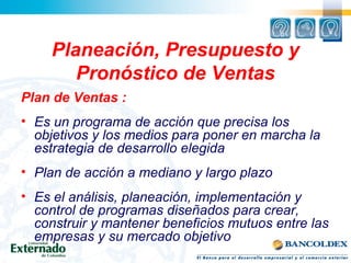 Planeación, Presupuesto y
Pronóstico de Ventas
Plan de Ventas :
• Es un programa de acción que precisa los
objetivos y los medios para poner en marcha la
estrategia de desarrollo elegida
• Plan de acción a mediano y largo plazo
• Es el análisis, planeación, implementación y
control de programas diseñados para crear,
construir y mantener beneficios mutuos entre las
empresas y su mercado objetivo
 