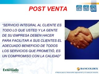 POST VENTA
“SERVICIO INTEGRAL AL CLIENTE ES
TODO LO QUE USTED Y LA GENTE
DE SU EMPRESA DEBEN HACER
PARA FACILITAR A SUS CLIENTES EL
ADECUADO BENEFICIO DE TODOS
LOS SERVICIOS QUE PROMETIÓ, ES
UN COMPROMISO CON LA CALIDAD”
 