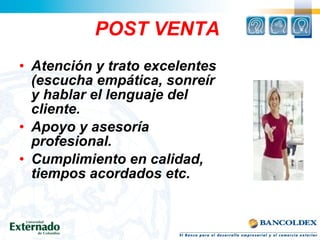 POST VENTA
• Atención y trato excelentes
(escucha empática, sonreír
y hablar el lenguaje del
cliente.
• Apoyo y asesoría
profesional.
• Cumplimiento en calidad,
tiempos acordados etc.
 