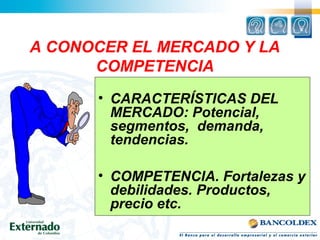 A CONOCER EL MERCADO Y LA
COMPETENCIA
• CARACTERÍSTICAS DEL
MERCADO: Potencial,
segmentos, demanda,
tendencias.
• COMPETENCIA. Fortalezas y
debilidades. Productos,
precio etc.
 