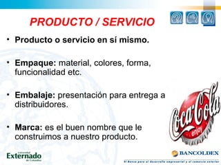 PRODUCTO / SERVICIO
• Producto o servicio en sí mismo.
• Empaque: material, colores, forma,
funcionalidad etc.
• Embalaje: presentación para entrega a
distribuidores.
• Marca: es el buen nombre que le
construimos a nuestro producto.
 