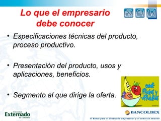 Lo que el empresario
debe conocer
• Especificaciones técnicas del producto,
proceso productivo.
• Presentación del producto, usos y
aplicaciones, beneficios.
• Segmento al que dirige la oferta.
 