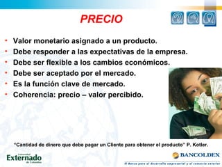 PRECIO
• Valor monetario asignado a un producto.
• Debe responder a las expectativas de la empresa.
• Debe ser flexible a los cambios económicos.
• Debe ser aceptado por el mercado.
• Es la función clave de mercado.
• Coherencia: precio – valor percibido.
“Cantidad de dinero que debe pagar un Cliente para obtener el producto” P. Kotler.
 