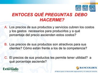 ENTOCES QUÉ PREGUNTAS DEBO
HACERME?
A. Los precios de sus productos y servicios cubren los costos
y los gastos necesarios para producirlos y a qué
porcentaje del precio ascienden estos costos?
B. Los precios de sus productos son atractivos para sus
clientes? Cómo están frente a los de la competencia?
C. El precios de sus productos les permite tener utilidad? a
qué porcentaje asciende?
 