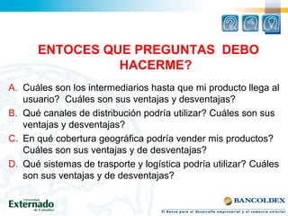 ENTOCES QUE PREGUNTAS DEBO
HACERME?
A. Cuáles son los intermediarios hasta que mi producto llega al
usuario? Cuáles son sus ventajas y desventajas?
B. Qué canales de distribución podría utilizar? Cuáles son sus
ventajas y desventajas?
C. En qué cobertura geográfica podría vender mis productos?
Cuáles son sus ventajas y de desventajas?
D. Qué sistemas de trasporte y logística podría utilizar? Cuáles
son sus ventajas y de desventajas?
 