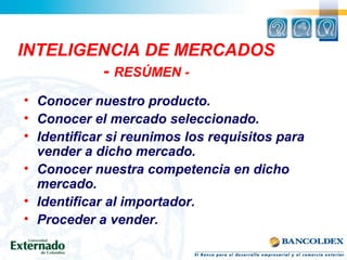 INTELIGENCIA DE MERCADOS
- RESÚMEN -
• Conocer nuestro producto.
• Conocer el mercado seleccionado.
• Identificar si reunimos los requisitos para
vender a dicho mercado.
• Conocer nuestra competencia en dicho
mercado.
• Identificar al importador.
• Proceder a vender.
 