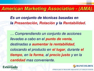 American Marketing Association - (AMA).American Marketing Association - (AMA).American Marketing Association - (AMA).American Marketing Association - (AMA).
Es un conjunto de técnicas basadas en
la Presentación, Rotación y la Rentabilidad.
… Comprendiendo un conjunto de acciones
llevadas a cabo en el punto de venta,
destinadas a aumentar la rentabilidad,
colocando el producto en el lugar, durante el
tiempo, en la forma, al precio justo y en la
cantidad mas conveniente.
 