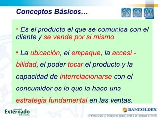 Conceptos Básicos…
• Es el producto el que se comunica con el
cliente y se vende por si mismo
• La ubicación, el empaque, la accesi -
bilidad, el poder tocar el producto y la
capacidad de interrelacionarse con el
consumidor es lo que la hace una
estrategia fundamental en las ventas.
 