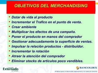 OBJETIVOS DEL MERCHANDISINGOBJETIVOS DEL MERCHANDISING
 Dotar de vida al producto
 Incrementar el Trafico en el punto de venta.
 Crear ambiente
 Multiplicar los efectos de una campaña.
 Poner el producto en manos del comprador
 Gestionar adecuadamente la superficie de ventas.
 Impulsar la relación productos - distribuidor.
 Incrementar la rotación
 Atraer la atención del comprador
 Eliminar stocks de artículos poco vendibles.
 