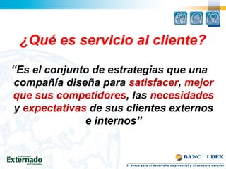“Es el conjunto de estrategias que una
compañía diseña para satisfacer, mejor
que sus competidores, las necesidades
y expectativas de sus clientes externos
e internos”
¿Qué es servicio al cliente?
 
