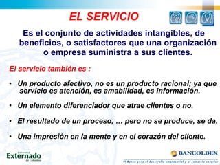 El servicio también es :
• Un producto afectivo, no es un producto racional; ya que
servicio es atención, es amabilidad, es información.
• Un elemento diferenciador que atrae clientes o no.
• El resultado de un proceso, … pero no se produce, se da.
• Una impresión en la mente y en el corazón del cliente.
EL SERVICIO
Es el conjunto de actividades intangibles, de
beneficios, o satisfactores que una organización
o empresa suministra a sus clientes.
 