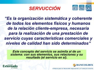 “Es la organización sistemática y coherente
de todos los elementos físicos y humanos
de la relación cliente-empresa, necesaria
para la realización de una prestación de
servicio cuyas características comerciales y
niveles de calidad han sido determinados”
SERVUCCIÓN
Este concepto del servicio se asimila al de un
sistema: con sus elementos, sus relaciones y su
resultado (el servicio en sí).
 
