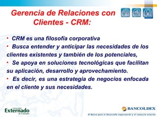Gerencia de Relaciones con
Clientes - CRM:
• CRM es una filosofía corporativa
• Busca entender y anticipar las necesidades de los
clientes existentes y también de los potenciales,
• Se apoya en soluciones tecnológicas que facilitan
su aplicación, desarrollo y aprovechamiento.
• Es decir, es una estrategia de negocios enfocada
en el cliente y sus necesidades.
 