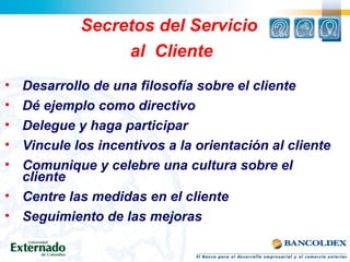 Secretos del Servicio
al Cliente
• Desarrollo de una filosofía sobre el cliente
• Dé ejemplo como directivo
• Delegue y haga participar
• Vincule los incentivos a la orientación al cliente
• Comunique y celebre una cultura sobre el
cliente
• Centre las medidas en el cliente
• Seguimiento de las mejoras
 