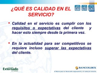¿QUÉ ES CALIDAD EN EL
SERVICIO?
 Calidad en el servicio es cumplir con los
requisitos o expectativas del cliente y
hacer esto siempre desde la primera vez.
 En la actualidad para ser competitivos se
requiere incluso superar las expectativas
del cliente.
 