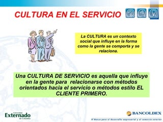 CULTURA EN EL SERVICIO
Una CULTURA DE SERVICIO es aquella que influye
en la gente para relacionarse con métodos
orientados hacia el servicio o métodos estilo EL
CLIENTE PRIMERO.
La CULTURA es un contexto
social que influye en la forma
como la gente se comporta y se
relaciona.
 