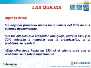 LAS QUEJAS
Algunos datos:
El negocio promedio nunca tiene noticia del 96% de sus
clientes descontentos.
De los clientes que presentan una queja, entre el 54% y el
70% volverán a negociar con la organización, si el
problema se resolvió.
Esta cifra llega hasta un 95% si el cliente cree que el
problema se resolvió rápidamente.
 