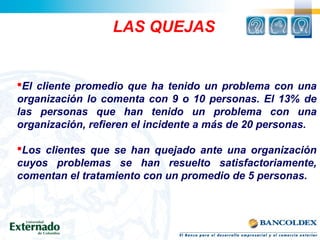 LAS QUEJAS
El cliente promedio que ha tenido un problema con una
organización lo comenta con 9 o 10 personas. El 13% de
las personas que han tenido un problema con una
organización, refieren el incidente a más de 20 personas.
Los clientes que se han quejado ante una organización
cuyos problemas se han resuelto satisfactoriamente,
comentan el tratamiento con un promedio de 5 personas.
 