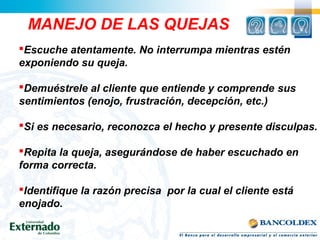 Escuche atentamente. No interrumpa mientras estén
exponiendo su queja.
Demuéstrele al cliente que entiende y comprende sus
sentimientos (enojo, frustración, decepción, etc.)
Si es necesario, reconozca el hecho y presente disculpas.
Repita la queja, asegurándose de haber escuchado en
forma correcta.
Identifique la razón precisa por la cual el cliente está
enojado.
MANEJO DE LAS QUEJAS
 