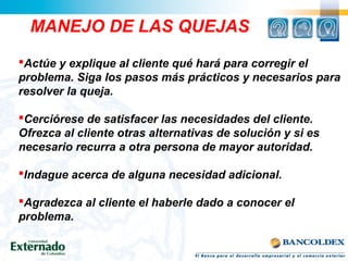 Actúe y explique al cliente qué hará para corregir el
problema. Siga los pasos más prácticos y necesarios para
resolver la queja.
Cerciórese de satisfacer las necesidades del cliente.
Ofrezca al cliente otras alternativas de solución y si es
necesario recurra a otra persona de mayor autoridad.
Indague acerca de alguna necesidad adicional.
Agradezca al cliente el haberle dado a conocer el
problema.
MANEJO DE LAS QUEJAS
 