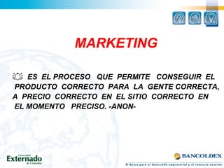 MARKETING
 ES EL PROCESO QUE PERMITE CONSEGUIR EL
PRODUCTO CORRECTO PARA LA GENTE CORRECTA,
A PRECIO CORRECTO EN EL SITIO CORRECTO EN
EL MOMENTO PRECISO. -ANON-
 