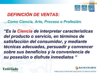DEFINICIÓN DE VENTAS:
…Como Ciencia, Arte, Proceso o Profesión.
“Es la Ciencia de interpretar características
del producto o servicio, en términos de
satisfacción del consumidor, y mediante
técnicas adecuadas, persuadir y convencer
sobre sus beneficios y la conveniencia de
su posesión o disfrute inmediatos “
 