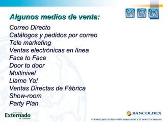 Algunos medios de venta:Algunos medios de venta:
Correo DirectoCorreo Directo
Catálogos y pedidos por correoCatálogos y pedidos por correo
Tele marketingTele marketing
Ventas electrónicas en líneaVentas electrónicas en línea
Face to FaceFace to Face
Door to doorDoor to door
MultinivelMultinivel
Llame Ya!Llame Ya!
Ventas Directas de FábricaVentas Directas de Fábrica
Show-roomShow-room
Party PlanParty Plan
 