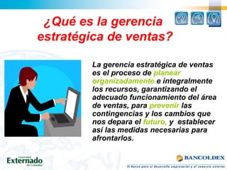 ¿Qué es la gerencia
estratégica de ventas?
La gerencia estratégica de ventas
es el proceso de planear
organizadamente e integralmente
los recursos, garantizando el
adecuado funcionamiento del área
de ventas, para prevenir las
contingencias y los cambios que
nos depara el futuro, y establecer
así las medidas necesarias para
afrontarlos.
 