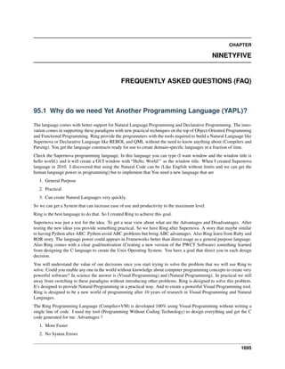CHAPTER
NINETYFIVE
FREQUENTLY ASKED QUESTIONS (FAQ)
95.1 Why do we need Yet Another Programming Language (YAPL)?
The language comes with better support for Natural Language Programming and Declarative Programming. The inno-
vation comes in supporting these paradigms with new practical techniques on the top of Object-Oriented Programming
and Functional Programming. Ring provide the programmers with the tools required to build a Natural Language like
Supernova or Declarative Language like REBOL and QML without the need to know anything about (Compilers and
Parsing). You get the language constructs ready for use to create domain-speciﬁc languages in a fraction of time.
Check the Supernova programming language, In this language you can type (I want window and the window title is
hello world.) and it will create a GUI window with “Hello, World!” as the window title. When I created Supernova
language in 2010. I discovered that using the Natural Code can be (Like English without limits and we can get the
human language power in programming) but to implement that You need a new language that are
1. General Purpose
2. Practical
3. Can create Natural Languages very quickly.
So we can get a System that can increase ease of use and productivity to the maximum level.
Ring is the best language to do that. So I created Ring to achieve this goal.
Supernova was just a test for the idea. To get a near view about what are the Advantages and Disadvantages. After
testing the new ideas you provide something practical. So we have Ring after Supernova. A story that maybe similar
to having Python after ABC. Python avoid ABC problems but bring ABC advantages. Also Ring learn from Ruby and
ROR story. The language power could appears in Frameworks better than direct usage as a general purpose language.
Also Ring comes with a clear goal/motivation (Creating a new version of the PWCT Software) something learned
from designing the C language to create the Unix Operating System. You have a goal that direct you in each design
decision.
You will understand the value of our decisions once you start trying to solve the problem that we will use Ring to
solve. Could you enable any one in the world without knowledge about computer programming concepts to create very
powerful software? In science the answer is (Visual Programming) and (Natural Programming). In practical we still
away from switching to these paradigms without introducing other problems. Ring is designed to solve this problem.
It’s designed to provide Natural Programming in a practical way. And to create a powerful Visual Programming tool.
Ring is designed to be a new world of programming after 10 years of research in Visual Programming and Natural
Languages.
The Ring Programming Language (Compiler+VM) is developed 100% using Visual Programming without writing a
single line of code. I used my tool (Programming Without Coding Technology) to design everything and get the C
code generated for me. Advantages ?
1. More Faster
2. No Syntax Errors
1695
 