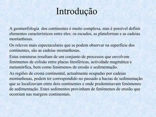 Introdução
A geomorfologia dos continentes é muito complexa, mas é possível definir
elementos característicos entre eles: os escudos, as plataformas e as cadeias
montanhosas.
Os relevos mais espectaculares que se podem observar na superfície dos
continentes, são as cadeias montanhosas.
Estas estruturas resultam de um conjunto de processos que envolvem
fenómenos de colisão entre placas litosféricas, actividade magmática e
metamórfica, bem como fenómenos de erosão e sedimentação.
As regiões de crosta continental, actualmente ocupadas por cadeias
montanhosas, podem ter correspondido no passado a bacias de sedimentação
que se localizavam entre dois continentes e onde predominavam fenómenos
de sedimentação. Estes sedimentos provinham de fenómenos de erosão que
ocorriam nas margens continentais.
 