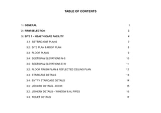 TABLE OF CONTENTS
1 : GENERAL 1
2 : FIRM SELECTION 3
3 : SITE 1 – HEALTH CARE FACILITY 4
3.1 : SETTING OUT PLANS 7
3.2 : SITE PLAN & ROOF PLAN 8
3.3 : FLOOR PLANS 9
3.4 : SECTION & ELEVATIONS N-S 10
3.5 : SECTION & ELEVATIONS E-W 11
3.2 : FLOOR FINISH PLAN & REFLECTED CEILING PLAN 12
3.3 : STAIRCASE DETAILS 13
3.4 : ENTRY STAIRCASE DETAILS 14
3.5 : JOINERY DETAILS - DOOR 15
3.2 : JOINERY DETAILS – WINDOW & AL PIPES 16
3.3 : TOILET DETAILS 17
 