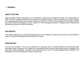 1. GENERAL:
ABOUT THE FIRM:
Shilpa Architects Planners Designers is an international, award-winning Architectural Design firm headquartered in
India. The firm’s portfolio spans the entire range of the real estate industry. They have always had a focus on green
and sustainable architecture and have been a steering member of the Indian Green Building Council (IGBC). With its
own LEED Certified professional in house, Shilpa is in the advantageous position of designing and simultaneously
facilitating the process for LEED Certification.
PHILOSOPHY:
Their design philosophy is to consciously be responsive to the ecology and address the concerns of consumption of
resource scarcity that challenge the sustainability of humanity.
FIRM HISTORY:
The firm was founded in 1979 and is acclaimed for pioneering work in Environmentally and Socioeconomically
sustainable design. Designers from Shilpa have represented India at several International forums as speakers and
have been invited participants / members of the World Economic Forum, US Green Building Council (USGBC), The
World Bank and The Confederation of Indian Industry (CII).
 