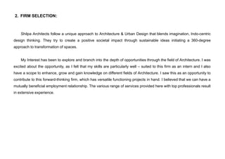 2. FIRM SELECTION:
Shilpa Architects follow a unique approach to Architecture & Urban Design that blends imagination, Indo-centric
design thinking. They try to create a positive societal impact through sustainable ideas initiating a 360-degree
approach to transformation of spaces.
My Interest has been to explore and branch into the depth of opportunities through the field of Architecture. I was
excited about the opportunity, as I felt that my skills are particularly well – suited to this firm as an intern and I also
have a scope to enhance, grow and gain knowledge on different fields of Architecture. I saw this as an opportunity to
contribute to this forward-thinking firm, which has versatile functioning projects in hand. I believed that we can have a
mutually beneficial employment relationship. The various range of services provided here with top professionals result
in extensive experience.
 