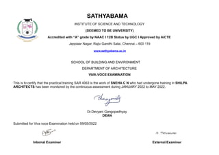SATHYABAMA
INSTITUTE OF SCIENCE AND TECHNOLOGY
(DEEMED TO BE UNIVERSITY)
Accredited with “A” grade by NAAC I 12B Status by UGC I Approved by AICTE
Jeppiaar Nagar, Rajiv Gandhi Salai, Chennai – 600 119
www.sathyabama.ac.in
SCHOOL OF BUILDING AND ENVIRONMENT
DEPARTMENT OF ARCHITECTURE
VIVA-VOCE EXAMINATION
This is to certify that the practical training SAR 4063 is the work of SNEHA C N who had undergone training in SHILPA
ARCHITECTS has been monitored by the continuous assessment during JANUARY 2022 to MAY 2022.
Dr.Devyani Gangopadhyay
DEAN
Submitted for Viva voce Examination held on 09/05/2022
Internal Examiner External Examiner
 