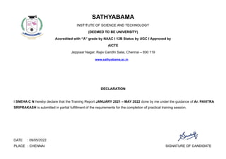 SATHYABAMA
INSTITUTE OF SCIENCE AND TECHNOLOGY
(DEEMED TO BE UNIVERSITY)
Accredited with “A” grade by NAAC I 12B Status by UGC I Approved by
AICTE
Jeppiaar Nagar, Rajiv Gandhi Salai, Chennai – 600 119
www.sathyabama.ac.in
DECLARATION
I SNEHA C N hereby declare that the Training Report JANUARY 2021 – MAY 2022 done by me under the guidance of Ar. PAVITRA
SRIPRAKASH is submitted in partial fulfillment of the requirements for the completion of practical training session.
DATE : 09/05/2022
PLACE : CHENNAI SIGNATURE OF CANDIDATE
 